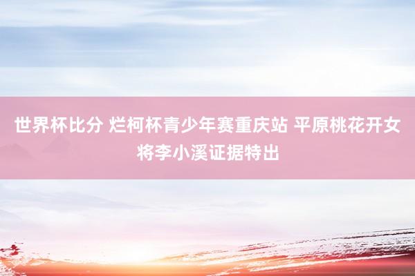 世界杯比分 烂柯杯青少年赛重庆站 平原桃花开女将李小溪证据特出