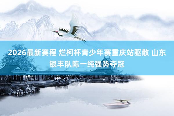 2026最新赛程 烂柯杯青少年赛重庆站驱散 山东银丰队陈一纯强势夺冠