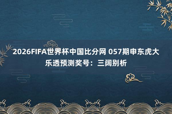 2026FIFA世界杯中国比分网 057期申东虎大乐透预测奖号：三阔别析