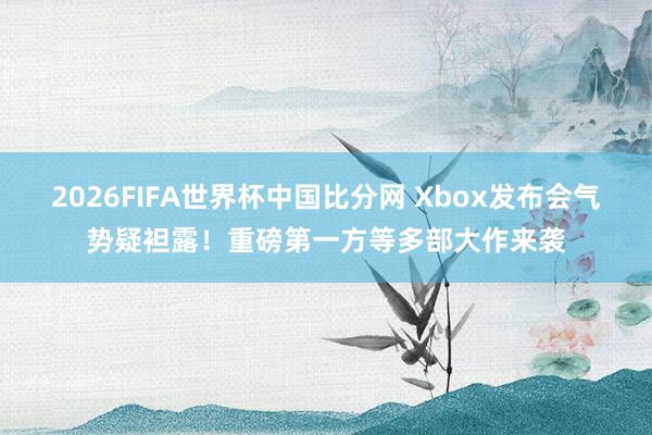 2026FIFA世界杯中国比分网 Xbox发布会气势疑袒露!重磅第一方等多部大作来袭