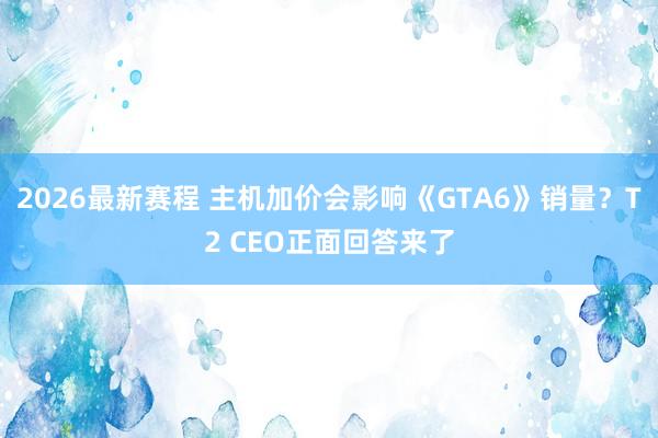 2026最新赛程 主机加价会影响《GTA6》销量?T2 CEO正面回答来了