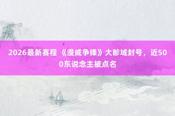 2026最新赛程 《漫威争锋》大畛域封号,近500东说念主被点名