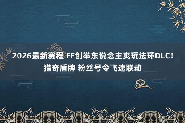 2026最新赛程 FF创举东说念主爽玩法环DLC!猎奇盾牌 粉丝号令飞速联动