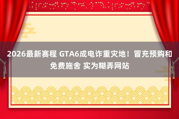 2026最新赛程 GTA6成电诈重灾地!冒充预购和免费施舍 实为糊弄网站