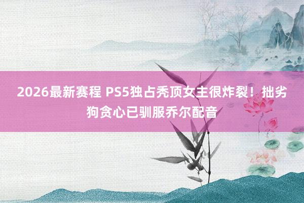 2026最新赛程 PS5独占秃顶女主很炸裂！拙劣狗贪心已驯服乔尔配音