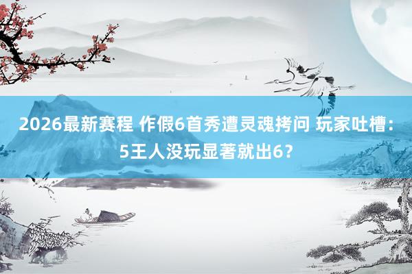 2026最新赛程 作假6首秀遭灵魂拷问 玩家吐槽：5王人没玩显著就出6？