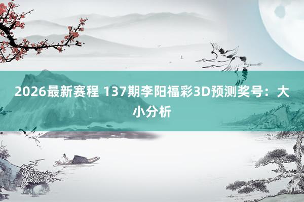 2026最新赛程 137期李阳福彩3D预测奖号：大小分析