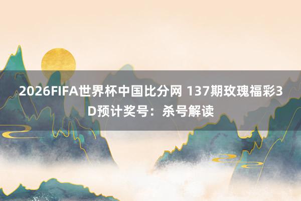 2026FIFA世界杯中国比分网 137期玫瑰福彩3D预计奖号：杀号解读