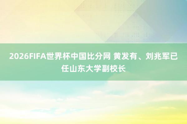 2026FIFA世界杯中国比分网 黄发有、刘兆军已任山东大学副校长