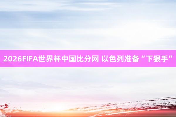 2026FIFA世界杯中国比分网 以色列准备“下狠手”
