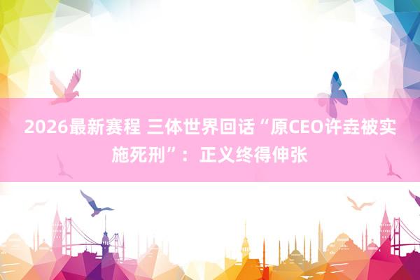 2026最新赛程 三体世界回话“原CEO许垚被实施死刑”：正义终得伸张