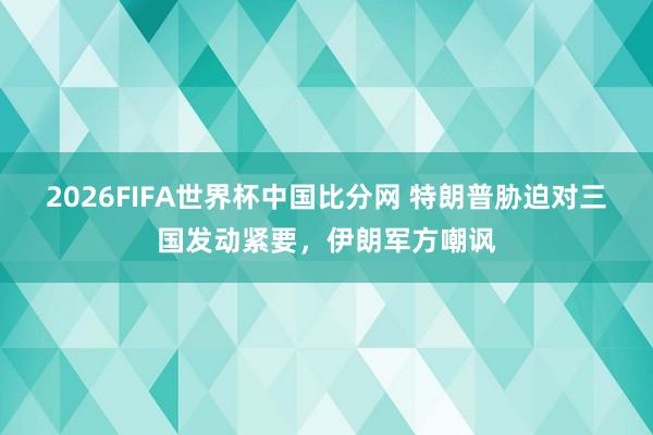 2026FIFA世界杯中国比分网 特朗普胁迫对三国发动紧要，伊朗军方嘲讽