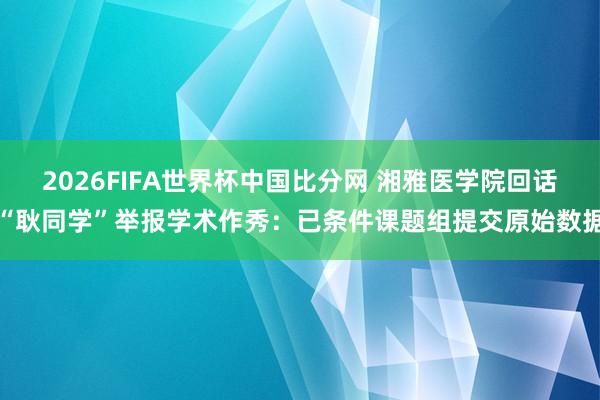 2026FIFA世界杯中国比分网 湘雅医学院回话“耿同学”举报学术作秀：已条件课题组提交原始数据
