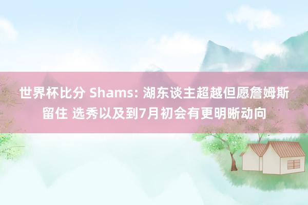 世界杯比分 Shams: 湖东谈主超越但愿詹姆斯留住 选秀以及到7月初会有更明晰动向