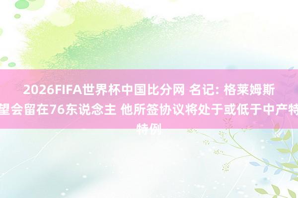 2026FIFA世界杯中国比分网 名记: 格莱姆斯瞻望会留在76东说念主 他所签协议将处于或低于中产特例