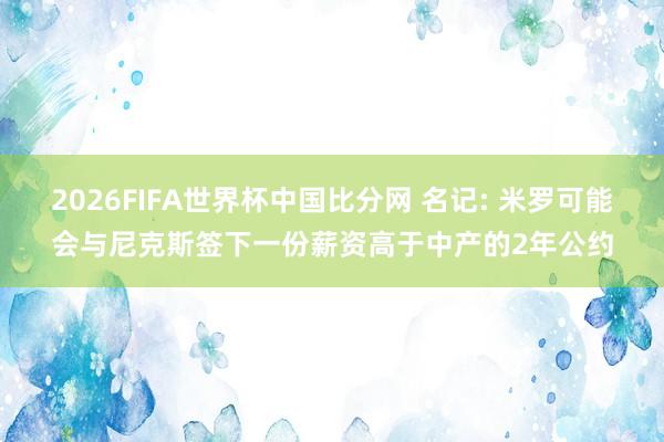 2026FIFA世界杯中国比分网 名记: 米罗可能会与尼克斯签下一份薪资高于中产的2年公约