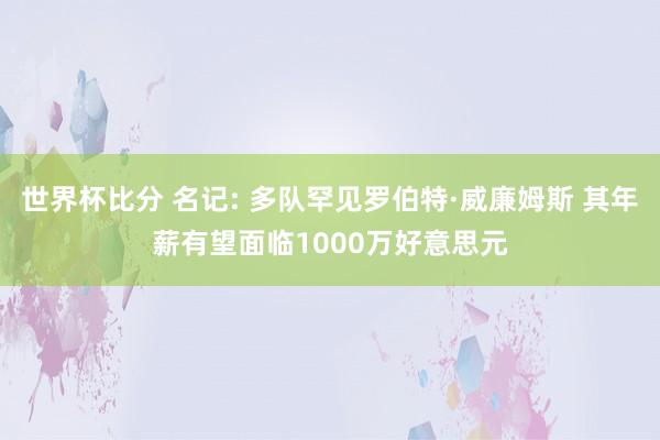 世界杯比分 名记: 多队罕见罗伯特·威廉姆斯 其年薪有望面临1000万好意思元