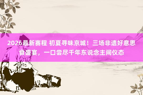 2026最新赛程 初夏寻味京城！三场非遗好意思食盛宴，一口尝尽千年东说念主间仪态