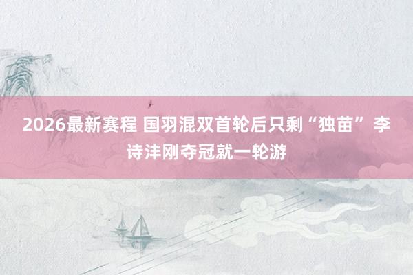 2026最新赛程 国羽混双首轮后只剩“独苗” 李诗沣刚夺冠就一轮游
