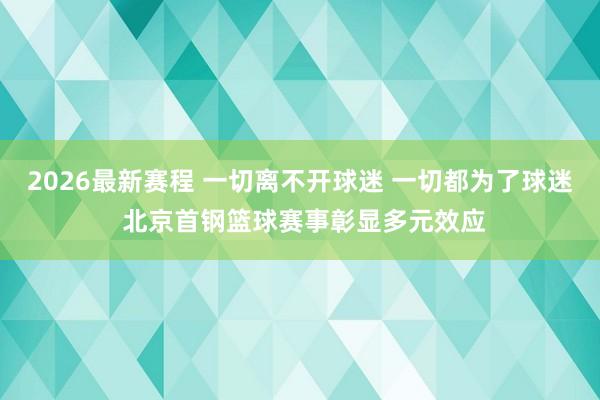 2026最新赛程 一切离不开球迷 一切都为了球迷 北京首钢篮球赛事彰显多元效应