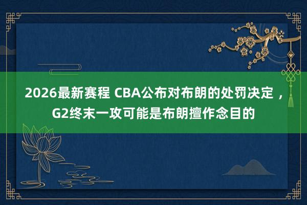 2026最新赛程 CBA公布对布朗的处罚决定 ,G2终末一攻可能是布朗擅作念目的