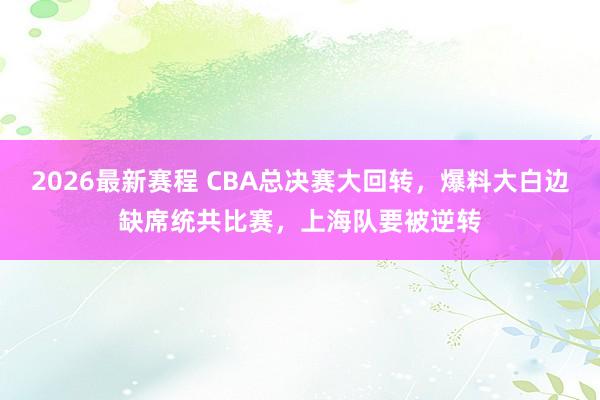 2026最新赛程 CBA总决赛大回转,爆料大白边缺席统共比赛,上海队要被逆转