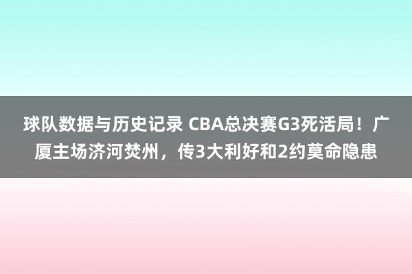 球队数据与历史记录 CBA总决赛G3死活局！广厦主场济河焚州，传3大利好和2约莫命隐患