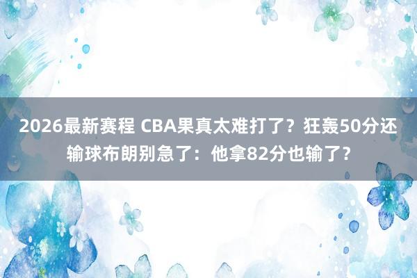 2026最新赛程 CBA果真太难打了？狂轰50分还输球布朗别急了：他拿82分也输了？
