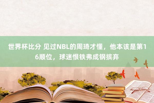 世界杯比分 见过NBL的周琦才懂，他本该是第16顺位，球迷恨铁弗成钢摈弃