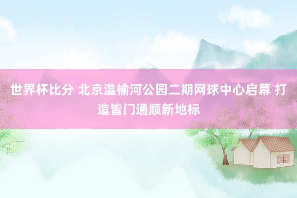 世界杯比分 北京温榆河公园二期网球中心启幕 打造皆门通顺新地标