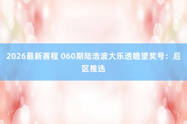 2026最新赛程 060期陆浩波大乐透瞻望奖号：后区推选
