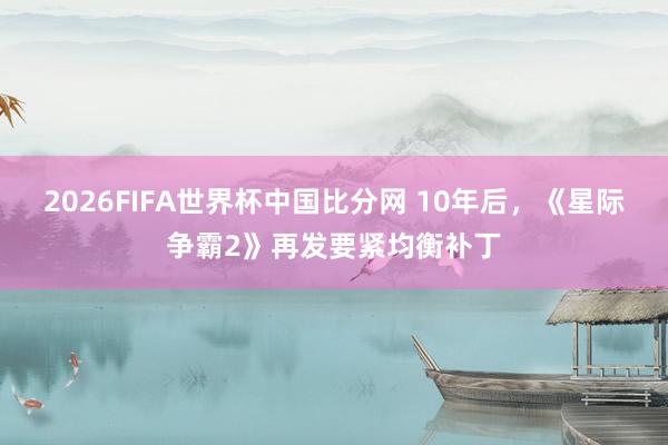 2026FIFA世界杯中国比分网 10年后，《星际争霸2》再发要紧均衡补丁