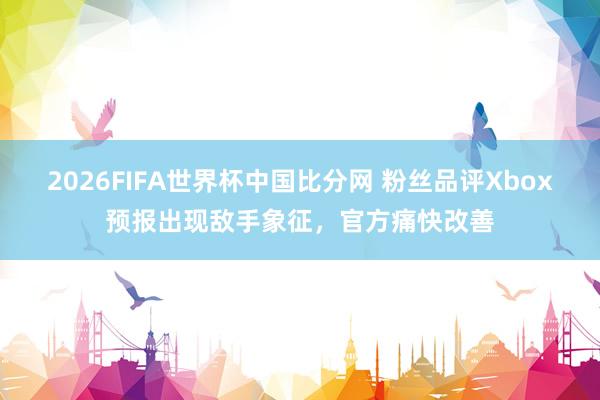 2026FIFA世界杯中国比分网 粉丝品评Xbox预报出现敌手象征，官方痛快改善