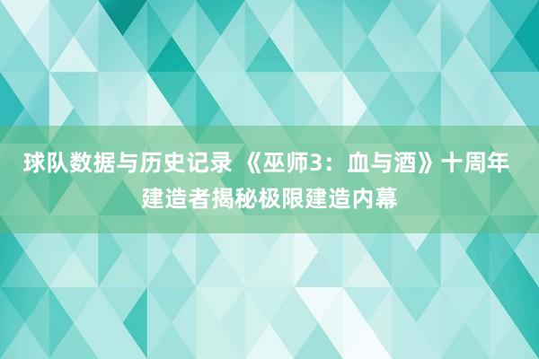 球队数据与历史记录 《巫师3：血与酒》十周年 建造者揭秘极限建造内幕