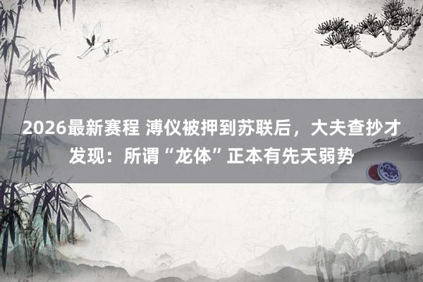 2026最新赛程 溥仪被押到苏联后，大夫查抄才发现：所谓“龙体”正本有先天弱势