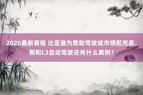 2026最新赛程 比亚迪为赞助驾驶城市领航兜底，那和L3自动驾驶还有什么离别？