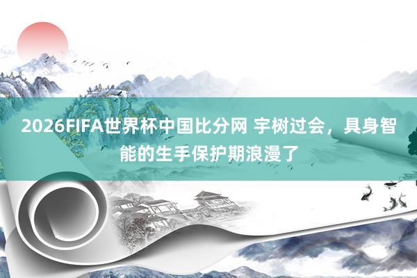 2026FIFA世界杯中国比分网 宇树过会，具身智能的生手保护期浪漫了