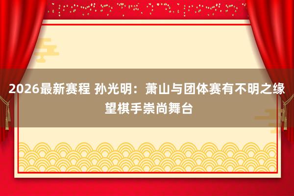 2026最新赛程 孙光明:萧山与团体赛有不明之缘 望棋手崇尚舞台