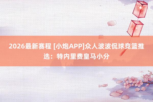 2026最新赛程 [小炮APP]众人波波侃球竞篮推选：特内里费皇马小分