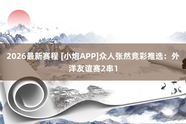 2026最新赛程 [小炮APP]众人张然竞彩推选：外洋友谊赛2串1