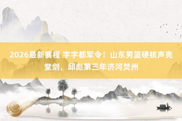 2026最新赛程 字字都军令！山东男篮硬核声亮堂剑，邱彪第三年济河焚州