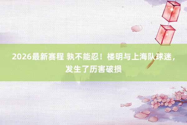 2026最新赛程 孰不能忍!楼明与上海队球迷,发生了历害破损