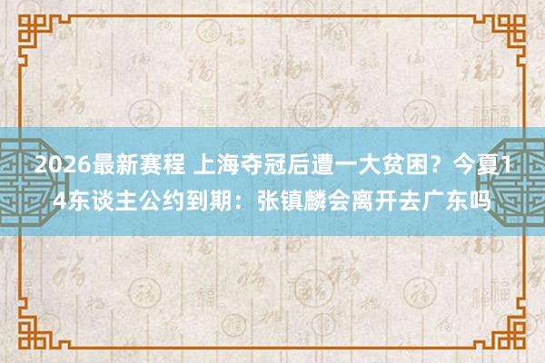 2026最新赛程 上海夺冠后遭一大贫困？今夏14东谈主公约到期：张镇麟会离开去广东吗