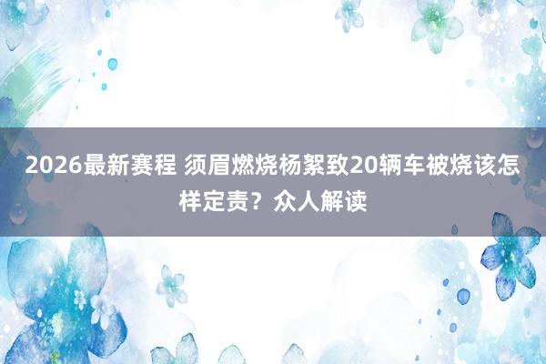 2026最新赛程 须眉燃烧杨絮致20辆车被烧该怎样定责？众人解读