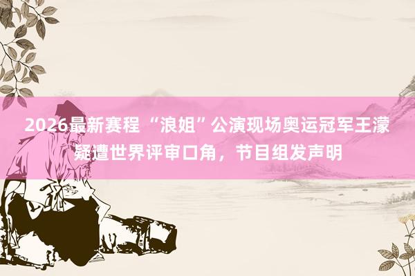 2026最新赛程 “浪姐”公演现场奥运冠军王濛疑遭世界评审口角，节目组发声明