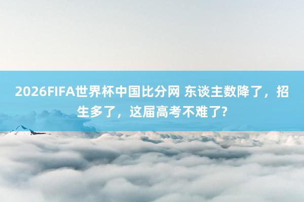 2026FIFA世界杯中国比分网 东谈主数降了，招生多了，这届高考不难了?