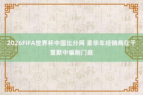 2026FIFA世界杯中国比分网 豪华车经销商在千里默中编削门庭