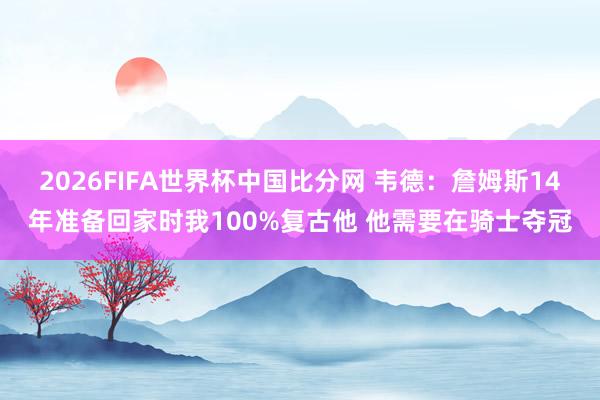 2026FIFA世界杯中国比分网 韦德：詹姆斯14年准备回家时我100%复古他 他需要在骑士夺冠