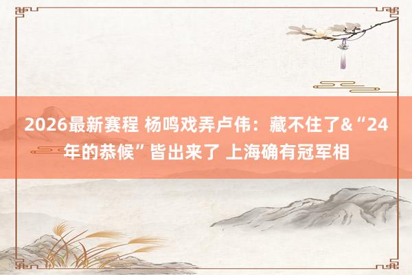 2026最新赛程 杨鸣戏弄卢伟：藏不住了&“24年的恭候”皆出来了 上海确有冠军相