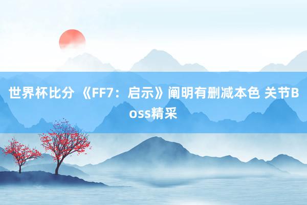 世界杯比分 《FF7：启示》阐明有删减本色 关节Boss精采